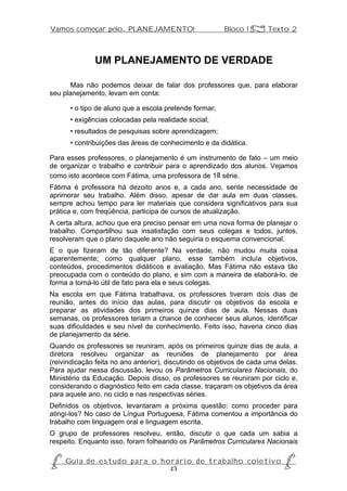 Vamos começar pelo... PLANEJAMENTO!                         Bloco 1 Z Texto 2



               UM PLANEJAMENTO DE VERDADE

       Mas não podemos deixar de falar dos professores que, para elaborar
seu planejamento, levam em conta:

      • o tipo de aluno que a escola pretende formar;
      • exigências colocadas pela realidade social;
      • resultados de pesquisas sobre aprendizagem;
      • contribuições das áreas de conhecimento e da didática.

Para esses professores, o planejamento é um instrumento de fato – um meio
de organizar o trabalho e contribuir para o aprendizado dos alunos. Vejamos
como isto acontece com Fátima, uma professora de 1a série.
Fátima é professora há dezoito anos e, a cada ano, sente necessidade de
aprimorar seu trabalho. Além disso, apesar de dar aula em duas classes,
sempre achou tempo para ler materiais que considera significativos para sua
prática e, com freqüência, participa de cursos de atualização.
A certa altura, achou que era preciso pensar em uma nova forma de planejar o
trabalho. Compartilhou sua insatisfação com seus colegas e todos, juntos,
resolveram que o plano daquele ano não seguiria o esquema convencional.
E o que fizeram de tão diferente? Na verdade, não mudou muita coisa
aparentemente; como qualquer plano, esse também incluía objetivos,
conteúdos, procedimentos didáticos e avaliação. Mas Fátima não estava tão
preocupada com o conteúdo do plano, e sim com a maneira de elaborá-lo, de
forma a torná-lo útil de fato para ela e seus colegas.
Na escola em que Fátima trabalhava, os professores tiveram dois dias de
reunião, antes do início das aulas, para discutir os objetivos da escola e
preparar as atividades dos primeiros quinze dias de aula. Nessas duas
semanas, os professores teriam a chance de conhecer seus alunos, identificar
suas dificuldades e seu nível de conhecimento. Feito isso, haveria cinco dias
de planejamento da série.
Quando os professores se reuniram, após os primeiros quinze dias de aula, a
diretora resolveu organizar as reuniões de planejamento por área
(reivindicação feita no ano anterior), discutindo os objetivos de cada uma delas.
Para ajudar nessa discussão, levou os Parâmetros Curriculares Nacionais, do
Ministério da Educação. Depois disso, os professores se reuniram por ciclo e,
considerando o diagnóstico feito em cada classe, traçaram os objetivos da área
para aquele ano, no ciclo e nas respectivas séries.
Definidos os objetivos, levantaram a próxima questão: como proceder para
atingi-los? No caso de Língua Portuguesa, Fátima comentou a importância do
trabalho com linguagem oral e linguagem escrita.
O grupo de professores resolveu, então, discutir o que cada um sabia a
respeito. Enquanto isso, foram folheando os Parâmetros Curriculares Nacionais

P Gu i a d e e s t u d o p a r a o h o r á r i o d e t r a b a l h o c o l e t i v o P
                                      23
 