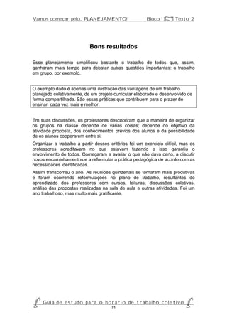 Vamos começar pelo... PLANEJAMENTO!                         Bloco 1 Z Texto 2




                              Bons resultados

Esse planejamento simplificou bastante o trabalho de todos que, assim,
ganharam mais tempo para debater outras questões importantes: o trabalho
em grupo, por exemplo.


O exemplo dado é apenas uma ilustração das vantagens de um trabalho
planejado coletivamente, de um projeto curricular elaborado e desenvolvido de
forma compartilhada. São essas práticas que contribuem para o prazer de
ensinar cada vez mais e melhor.


Em suas discussões, os professores descobriram que a maneira de organizar
os grupos na classe depende de várias coisas; depende do objetivo da
atividade proposta, dos conhecimentos prévios dos alunos e da possibilidade
de os alunos cooperarem entre si.
Organizar o trabalho a partir desses critérios foi um exercício difícil, mas os
professores acreditavam no que estavam fazendo e isso garantiu o
envolvimento de todos. Começaram a avaliar o que não dava certo, a discutir
novos encaminhamentos e a reformular a prática pedagógica de acordo com as
necessidades identificadas.
Assim transcorreu o ano. As reuniões quinzenais se tornaram mais produtivas
e foram ocorrendo reformulações no plano de trabalho, resultantes do
aprendizado dos professores com cursos, leituras, discussões coletivas,
análise das propostas realizadas na sala de aula e outras atividades. Foi um
ano trabalhoso, mas muito mais gratificante.




P Gu i a d e e s t u d o p a r a o h o r á r i o d e t r a b a l h o c o l e t i v o P
                                      25
 