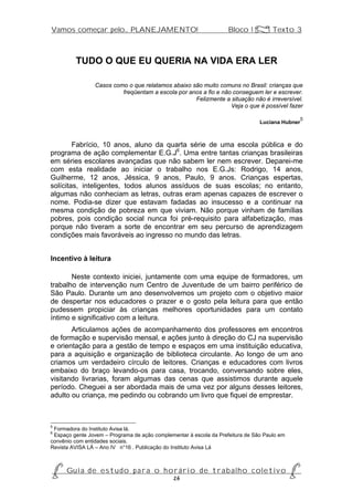 Vamos começar pelo... PLANEJAMENTO!                                 Bloco 1 Z Texto 3



         TUDO O QUE EU QUERIA NA VIDA ERA LER

                 Casos como o que relatamos abaixo são muito comuns no Brasil: crianças que
                          freqüentam a escola por anos a fio e não conseguem ler e escrever.
                                                    Felizmente a situação não é irreversível.
                                                                  Veja o que é possível fazer

                                                                                                 5
                                                                                Luciana Hubner



        Fabrício, 10 anos, aluno da quarta série de uma escola pública e do
programa de ação complementar E.G.J6. Uma entre tantas crianças brasileiras
em séries escolares avançadas que não sabem ler nem escrever. Deparei-me
com esta realidade ao iniciar o trabalho nos E.G.Js: Rodrigo, 14 anos,
Guilherme, 12 anos, Jéssica, 9 anos, Paulo, 9 anos. Crianças espertas,
solícitas, inteligentes, todos alunos assíduos de suas escolas; no entanto,
algumas não conheciam as letras, outras eram apenas capazes de escrever o
nome. Podia-se dizer que estavam fadadas ao insucesso e a continuar na
mesma condição de pobreza em que viviam. Não porque vinham de famílias
pobres, pois condição social nunca foi pré-requisito para alfabetização, mas
porque não tiveram a sorte de encontrar em seu percurso de aprendizagem
condições mais favoráveis ao ingresso no mundo das letras.


Incentivo à leitura

       Neste contexto iniciei, juntamente com uma equipe de formadores, um
trabalho de intervenção num Centro de Juventude de um bairro periférico de
São Paulo. Durante um ano desenvolvemos um projeto com o objetivo maior
de despertar nos educadores o prazer e o gosto pela leitura para que então
pudessem propiciar às crianças melhores oportunidades para um contato
íntimo e significativo com a leitura.
       Articulamos ações de acompanhamento dos professores em encontros
de formação e supervisão mensal, e ações junto à direção do CJ na supervisão
e orientação para a gestão de tempo e espaços em uma instituição educativa,
para a aquisição e organização de biblioteca circulante. Ao longo de um ano
criamos um verdadeiro círculo de leitores. Crianças e educadores com livros
embaixo do braço levando-os para casa, trocando, conversando sobre eles,
visitando livrarias, foram algumas das cenas que assistimos durante aquele
período. Cheguei a ser abordada mais de uma vez por alguns desses leitores,
adulto ou criança, me pedindo ou cobrando um livro que fiquei de emprestar.



5
 Formadora do Instituto Avisa lá.
6
 Espaço gente Jovem – Programa de ação complementar à escola da Prefeitura de São Paulo em
convênio com entidades sociais.
Revista AVISA LÁ – Ano IV n°16 . Publicação do Instituto Avisa Lá



P Gu i a d e e s t u d o p a r a o h o r á r i o d e t r a b a l h o c o l e t i v o P
                                      26
 