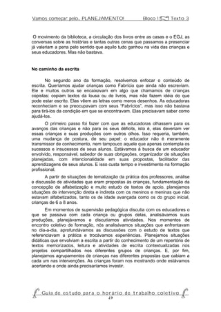 Vamos começar pelo... PLANEJAMENTO!                          Bloco 1 Z Texto 3



 O movimento da biblioteca, a circulação dos livros entre as casas e o EGJ, as
conversas sobre as histórias e tantas outras cenas que passamos a presenciar
já valeriam a pena pelo sentido que aquilo tudo ganhou na vida das crianças e
seus educadores. Mas não bastava.


No caminho da escrita

        No segundo ano da formação, resolvemos enfocar o conteúdo de
escrita. Queríamos ajudar crianças como Fabrício que ainda não escreviam.
Ele e muitos outros se encaixavam em algo que chamamos de crianças
copistas: copiam textos da lousa ou de livros, mas não fazem idéia do que
pode estar escrito. Elas vêem as letras como meros desenhos. As educadoras
reconheciam e se preocupavam com seus “Fabrícios”, mas isso não bastava
para tirá-los da condição em que se encontravam. Elas precisavam saber como
ajudá-los.
       O primeiro passo foi fazer com que as educadoras olhassem para os
avanços das crianças e não para os seus déficits, isto é, elas deveriam ver
essas crianças e suas produções com outros olhos. Isso requeria, também,
uma mudança de postura, de seu papel: o educador não é meramente
transmissor de conhecimento, nem tampouco aquele que apenas contempla os
sucessos e insucessos de seus alunos. Estávamos à busca de um educador
envolvido, responsável, sabedor de suas obrigações, organizador de situações
planejadas, com intencionalidade em suas propostas, facilitador das
aprendizagens de seus alunos. E isso custa tempo e investimento na formação
profissional.
       A partir de situações de tematização da prática dos professores, análise
e discussão de atividades que eram propostas às crianças, fundamentação da
concepção de alfabetização e muito estudo de textos de apoio, planejamos
situações de intervenção direta e indireta com os meninos e meninas que não
estavam alfabetizados, tanto os de idade avançada como os do grupo inicial,
crianças de 6 a 8 anos.
       Em momentos de supervisão pedagógica discutia com os educadores o
que se passava com cada criança ou grupos delas, analisávamos suas
produções, planejávamos e discutíamos atividades. Nos momentos de
encontro coletivo de formação, nós analisávamos situações que enfrentavam
no dia-a-dia, aprofundávamos as discussões com o estudo de textos que
referenciavam a prática e trocávamos experiências. Planejamos situações
didáticas que envolviam a escrita a partir do conhecimento de um repertório de
textos memorizados, leitura e atividades de escrita contextualizadas nos
projetos compartilhados nos diferentes grupos de crianças. E, por fim,
planejamos agrupamentos de crianças nas diferentes propostas que cabiam a
cada um nas intervenções. As crianças foram nos mostrando onde estávamos
acertando e onde ainda precisaríamos investir.




P Gu i a d e e s t u d o p a r a o h o r á r i o d e t r a b a l h o c o l e t i v o P
                                      27
 