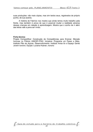 Vamos começar pelo... PLANEJAMENTO!                          Bloco 1 Z Texto 3



suas produções: não mais cópias, mas sim textos seus, registrados de próprio
punho, de sua autoria.
       A história de Fabrício nos mostra que ainda temos muito trabalho pela
frente, mas também é prova de que é possível mudar a realidade adversa
dessas crianças em relação à aprendizagem. Mostra que o sonho de ir além
das letras vale a pena ser vivido.




Ficha técnica
Projeto Compartilhar: Construção de Competências para Ensinar. Menção
honrosa no Prêmio UNICEF-ITAÚ. Iniciativa: Programa um Passo a Mais,
Instituto Pão de Açúcar. Desenvolvimento: Instituto Avisa lá e Espaço Gente
Jovem nonono. Equipe: Luciana Hubner, nonono




P Gu i a d e e s t u d o p a r a o h o r á r i o d e t r a b a l h o c o l e t i v o P
                                      29
 