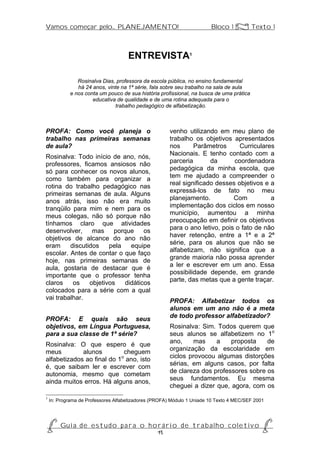 Vamos começar pelo... PLANEJAMENTO!                                     Bloco 1 Z Texto 1



                                     ENTREVISTA1

               Rosinalva Dias, professora da escola pública, no ensino fundamental
               há 24 anos, vinte na 1ª série, fala sobre seu trabalho na sala de aula
            e nos conta um pouco de sua história profissional, na busca de uma prática
                     educativa de qualidade e de uma rotina adequada para o
                              trabalho pedagógico de alfabetização.



PROFA: Como você planeja o                             venho utilizando em meu plano de
trabalho nas primeiras semanas                         trabalho os objetivos apresentados
de aula?                                               nos      Parâmetros      Curriculares
                                                       Nacionais. E tenho contado com a
Rosinalva: Todo início de ano, nós,
                                                       parceria       da      coordenadora
professores, ficamos ansiosos não
                                                       pedagógica da minha escola, que
só para conhecer os novos alunos,
                                                       tem me ajudado a compreender o
como também para organizar a
                                                       real significado desses objetivos e a
rotina do trabalho pedagógico nas
                                                       expressá-los de fato no meu
primeiras semanas de aula. Alguns
                                                       planejamento.          Com          a
anos atrás, isso não era muito
                                                       implementação dos ciclos em nosso
tranqüilo para mim e nem para os
                                                       município, aumentou a minha
meus colegas, não só porque não
                                                       preocupação em definir os objetivos
tínhamos claro que atividades
                                                       para o ano letivo, pois o fato de não
desenvolver, mas porque os
                                                       haver retenção, entre a 1ª e a 2ª
objetivos de alcance do ano não
                                                       série, para os alunos que não se
eram     discutidos    pela   equipe
                                                       alfabetizam, não significa que a
escolar. Antes de contar o que faço
                                                       grande maioria não possa aprender
hoje, nas primeiras semanas de
                                                       a ler e escrever em um ano. Essa
aula, gostaria de destacar que é
                                                       possibilidade depende, em grande
importante que o professor tenha
                                                       parte, das metas que a gente traçar.
claros    os    objetivos   didáticos
colocados para a série com a qual
vai trabalhar.
                                                       PROFA: Alfabetizar todos os
                                                       alunos em um ano não é a meta
                                                       de todo professor alfabetizador?
PROFA: E quais são seus
objetivos, em Língua Portuguesa,                       Rosinalva: Sim. Todos querem que
para a sua classe de 1ª série?                         seus alunos se alfabetizem no 1o
Rosinalva: O que espero é que                          ano,     mas    a    proposta    de
meus         alunos         cheguem                    organização da escolaridade em
alfabetizados ao final do 1o ano, isto                 ciclos provocou algumas distorções
                                                       sérias, em alguns casos, por falta
é, que saibam ler e escrever com
                                                       de clareza dos professores sobre os
autonomia, mesmo que cometam
                                                       seus fundamentos. Eu mesma
ainda muitos erros. Há alguns anos,
                                                       cheguei a dizer que, agora, com os
1
    In: Programa de Professores Alfabetizadores (PROFA) Módulo 1 Uniade 10 Texto 4 MEC/SEF 2001




P Gu i a d e e s t u d o p a r a o h o r á r i o d e t r a b a l h o c o l e t i v o P
                                      15
 