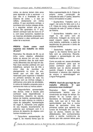 Vamos começar pelo... PLANEJAMENTO!                           Bloco 1 Z Texto 1

ciclos, os alunos teriam dois anos            feita a apresentação do A. Cópia do
para aprender a ler e escrever – o            próprio nome, construção de
que não é a finalidade de um                  maquete da sala (1ª parte), desenho
sistema de ciclos –, e isso se                livre e brincadeira no pátio.
refletiu diretamente em minha                   * Quarta-feira: Trabalho com a
prática. O que acontecia comigo, e            vogal I, tal como foi feito com o A e
acontece com muitos colegas ainda,            o E. Cópia do nome, construção de
é o seguinte: acham que se os                 maquete da sala (2ª parte) e leitura
alunos não aprendem no 1º ano,                de história.
devem começar tudo de novo no 2º
e, com esse raciocínio, repetem-se              * Quinta-feira: trabalho com a
as mesmas atividades propostas no             vogal O, tal como com as
ano anterior e eles continuam sem             anteriores. Colagem do nome com
saber ler e escrever.                         papel crepom, jogos, criação de
                                              uma história, oralmente, a partir de
                                              seqüências de gravuras e canto de
PROFA:    Conte    como   você                músicas infantis.
organiza seu trabalho no início                  * Sexta-feira: trabalho com a
do ano?                                       vogal U, da mesma forma que foi
Rosinalva: Na década de 80, eu já             feito com as anteriores. Recorte,
tinha como objetivo alfabetizar               colagem e apresentação de uma
todos os alunos em um ano, mas                história em vídeo.
meus primeiros dias de aula eram              Como se pode ver, essas atividades
muito diferentes dos de hoje em dia.          pouco contribuem para que se
Nas duas escolas públicas em que              possa conhecer quais são os
trabalhava, sempre tive de três a             saberes que os alunos possuem
cinco dias de reuniões de                     quando chegam à escola e não
planejamento no início do ano,                favorecem o alcance dos objetivos
sendo que um dos dias era                     de ensino e aprendizagem em
reservado para organizar o trabalho           Língua Portuguesa.
na primeira semana de aula. Eu
sentava com as minhas colegas e
definíamos uma série de atividades.           PROFA: Você diz que hoje faz um
A rotina do trabalho proposta para a          trabalho   diferente. O     que
semana era mais ou menos assim:               provocou essa mudança?
    * Segunda-feira: apresentação             Rosinalva:     Sem    dúvida    o
dos alunos, visita à escola para              conhecimento teórico que fui
conhecer suas dependências e                  construindo ao longo do tempo. Eu
funcionários, desenho da escola,              sempre fiz os cursos que a
leitura de história, apresentação do          Secretaria de Educação oferecia;
nome de cada criança no crachá e              aliás, tudo que sei é fruto das
cópia do cabeçalho. Apresentação              oportunidades que tive e nunca
da vogal A, treinando uma página              deixei de aproveitar. Uma das
do seu traçado, levantamento de               primeiras coisas que aprendi nos
palavras que começam com A e                  cursos de formação em serviço é
pintura do desenho de objetos com             que os alunos, mesmo os não-
nomes iniciados por A.                        alfabetizados, têm conhecimentos
  * Terça-feira: apresentação da              sobre a escrita. Lembro-me de
vogal E, da mesma forma que foi               alunos que não usavam letras para


P Gu i a d e e s t u d o p a r a o h o r á r i o d e t r a b a l h o c o l e t i v o P
                                      16
 