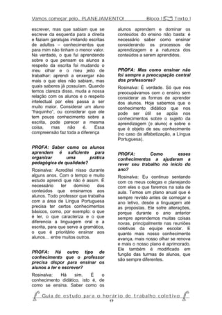 Vamos começar pelo... PLANEJAMENTO!                           Bloco 1 Z Texto 1

escrever, mas que sabiam que se               alunos aprendem e dominar os
escreve da esquerda para a direita            conteúdos do ensino não basta: é
e faziam garatujas imitando escritas          necessário saber como ensinar
de adultos – conhecimentos que                considerando os processos de
para mim não tinham o menor valor.            aprendizagem e a natureza dos
Na verdade, o que fui aprendendo              conteúdos a serem aprendidos.
sobre o que pensam os alunos a
respeito da escrita foi mudando o
meu olhar e o meu jeito de                    PROFA: Mas como ensinar não
trabalhar: aprendi a enxergar não             foi sempre a preocupação central
mais o que eles não sabiam, mas               dos professores?
quais saberes já possuíam. Quando             Rosinalva: É verdade. Só que nos
temos clareza disso, muda a nossa             preocupávamos com o ensino sem
relação com os alunos e o respeito            considerar as formas de aprender
intelectual por eles passa a ser              dos alunos. Hoje sabemos que o
muito maior. Considerar um aluno              conhecimento didático que nos
“fraquinho”, ou considerar que ele            pode ser útil se apóia nos
tem pouco conhecimento sobre a                conhecimentos sobre o sujeito da
escrita, pode parecer a mesma                 aprendizagem (o aluno) e sobre o
coisa,    mas     não    é.   Essa            que é objeto de seu conhecimento
compreensão faz toda a diferença              (no caso da alfabetização, a Língua
                                              Portuguesa).
PROFA: Saber como os alunos
aprendem é suficiente para                    PROFA:        Como        esses
organizar      uma       prática              conhecimentos a ajudaram a
pedagógica de qualidade?                      rever seu trabalho no início do
Rosinalva: Acreditei nisso durante            ano?
alguns anos. Com o tempo e muito              Rosinalva: Eu continuo sentando
estudo aprendi que não é assim. É             com os meus colegas e planejando
necessário     ter   domínio    dos           com eles o que faremos na sala de
conteúdos que ensinamos aos                   aula. Temos um plano anual que é
alunos. Todo professor que trabalha           sempre revisto antes de começar o
com a área de Língua Portuguesa               ano letivo, desde a linguagem até
precisa ter certos conhecimentos              as propostas. Ele sofre alterações,
básicos, como, por exemplo: o que             porque durante o ano anterior
é ler, o que caracteriza e o que              sempre aprendemos muitas coisas
diferencia a linguagem oral e a               novas, principalmente nas reuniões
escrita, para que serve a gramática,          coletivas da equipe escolar. E
o que é prioritário ensinar aos               quanto mais nosso conhecimento
alunos… entre muitos outros.                  avança, mais nosso olhar se renova
                                              e mais o nosso plano é aprimorado.
                                              Ele também é modificado em
PROFA: Há outro tipo de                       função das turmas de alunos, que
conhecimento que o professor                  são sempre diferentes.
precisa dispor para ensinar os
alunos a ler e escrever?
Rosinalva:  Há      sim.   É    o
conhecimento didático, isto é, de
como se ensina. Saber como os

P Gu i a d e e s t u d o p a r a o h o r á r i o d e t r a b a l h o c o l e t i v o P
                                      17
 
