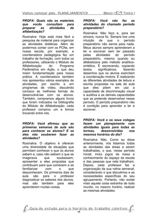 Vamos começar pelo... PLANEJAMENTO!                           Bloco 1 Z Texto 1

PROFA: Quais são os materiais                 PROFA: Você não faz as
que vocês consultam para                      atividades do chamado período
preparar    as atividades de                  preparatório?
alfabetização?                                Rosinalva: Não faço e, para ser
Rosinalva: Hoje está mais fácil a             sincera, nunca fiz. Sempre tive uma
pesquisa de material para organizar           intuição     de    que     o  período
as atividades didáticas. Além de              preparatório não servia para nada.
podermos contar com os PCNs, em               Meus alunos sempre aprenderam a
nossa escola, por exemplo, a                  ler e escrever sem ter passado
coordenadora pedagógica fez um                pelas     atividades    do    período
trabalho de formação, com todos os            preparatório, mesmo quando eu
professores, utilizando o Módulo de           alfabetizava pelo método analítico-
Alfabetização       do    Programa            sintético. É escrevendo, copiando
Parâmetros em Ação, o que deu                 textos     significativos,   fazendo
maior fundamentação para nossa                desenhos que os alunos exercitam
prática. A coordenadora também                a coordenação motora. É realizando
nos apresentou vários exemplos de             as diferentes atividades de leitura e
atividades, por escrito e em                  escrita propostas na sala de aula
programas de vídeo, discutindo                que eles põem em uso a
conosco as melhores formas de                 capacidade de discriminação visual
desenvolvê-las com os alunos.                 e auditiva e as demais capacidades
Também, compramos alguns livros               que se pretende desenvolver nesse
que foram indicados na bibliografia           período. O período preparatório não
do Módulo de Alfabetização: cada              é condição para aprender a ler e
professor comprou um e fomos                  escrever.
trocando entre nós.

                                              PROFA: Você e os seus colegas
PROFA: Você afirmou que as                    fazem um planejamento com
primeiras semanas de aula são                 atividades iguais para todas as
para conhecer os alunos? E se                 turmas,    desenvolvidas    nos
eles não souberem fazer as                    mesmos horários do dia?
atividades?                                   Rosinalva: Não. Como eu disse
Rosinalva: O objetivo é oferecer              anteriormente, nós listamos todas
uma diversidade de situações que              as atividades das áreas a serem
permitam conhecer o que os alunos             trabalhadas, o que, nesse período
sabem e, caso não saibam o que se             inicial, inclui jogos de mesa e
imaginava      que     soubessem,             conhecimento do espaço da escola
apresentar a eles propostas que               e das pessoas que nela trabalham.
contribuam para que comecem a se              Depois, cada professor faz a
familiarizar    com      o     que            organização da sua rotina semanal,
desconhecem. Os primeiros dias de             considerando o que discutimos e as
aula são para o professor                     necessidades específicas do seu
diagnosticar os saberes dos alunos,           agrupamento. Portanto, não existe
mas são também para eles                      mais aquela coisa estranha de todo
aprenderem muitas coisas.                     mundo, no mesmo horário, realizar
                                              as mesmas atividades.




P Gu i a d e e s t u d o p a r a o h o r á r i o d e t r a b a l h o c o l e t i v o P
                                      19
 