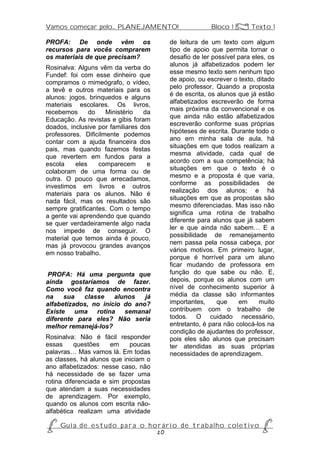 Vamos começar pelo... PLANEJAMENTO!                           Bloco 1 Z Texto 1

PROFA: De onde vêm os                         de leitura de um texto com algum
recursos para vocês comprarem                 tipo de apoio que permita tornar o
os materiais de que precisam?                 desafio de ler possível para eles, os
                                              alunos já alfabetizados podem ler
Rosinalva: Alguns vêm da verba do
                                              esse mesmo texto sem nenhum tipo
Fundef: foi com esse dinheiro que
                                              de apoio, ou escrever o texto, ditado
compramos o mimeógrafo, o vídeo,
                                              pelo professor. Quando a proposta
a tevê e outros materiais para os
                                              é de escrita, os alunos que já estão
alunos: jogos, brinquedos e alguns
                                              alfabetizados escreverão de forma
materiais escolares. Os livros,
                                              mais próxima da convencional e os
recebemos      do    Ministério   da
                                              que ainda não estão alfabetizados
Educação. As revistas e gibis foram
                                              escreverão conforme suas próprias
doados, inclusive por familiares dos
                                              hipóteses de escrita. Durante todo o
professores. Dificilmente podemos
                                              ano em minha sala de aula, há
contar com a ajuda financeira dos
                                              situações em que todos realizam a
pais, mas quando fazemos festas
                                              mesma atividade, cada qual de
que revertem em fundos para a
                                              acordo com a sua competência; há
escola    eles    comparecem       e
                                              situações em que o texto é o
colaboram de uma forma ou de
                                              mesmo e a proposta é que varia,
outra. O pouco que arrecadamos,
                                              conforme as possibilidades de
investimos em livros e outros
                                              realização dos alunos; e há
materiais para os alunos. Não é
                                              situações em que as propostas são
nada fácil, mas os resultados são
                                              mesmo diferenciadas. Mas isso não
sempre gratificantes. Com o tempo
                                              significa uma rotina de trabalho
a gente vai aprendendo que quando
                                              diferente para alunos que já sabem
se quer verdadeiramente algo nada
                                              ler e que ainda não sabem… E a
nos impede de conseguir. O
                                              possibilidade de remanejamento
material que temos ainda é pouco,
                                              nem passa pela nossa cabeça, por
mas já provocou grandes avanços
                                              vários motivos. Em primeiro lugar,
em nosso trabalho.
                                              porque é horrível para um aluno
                                              ficar mudando de professora em
 PROFA: Há uma pergunta que                   função do que sabe ou não. E,
ainda gostaríamos de fazer.                   depois, porque os alunos com um
Como você faz quando encontra                 nível de conhecimento superior à
na    sua   classe    alunos   já             média da classe são informantes
alfabetizados, no início do ano?              importantes,     que    em      muito
Existe uma rotina semanal                     contribuem com o trabalho de
diferente para eles? Não seria                todos. O cuidado necessário,
melhor remanejá-los?                          entretanto, é para não colocá-los na
                                              condição de ajudantes do professor,
Rosinalva: Não é fácil responder              pois eles são alunos que precisam
essas     questões    em     poucas           ter atendidas as suas próprias
palavras… Mas vamos lá. Em todas              necessidades de aprendizagem.
as classes, há alunos que iniciam o
ano alfabetizados: nesse caso, não
há necessidade de se fazer uma
rotina diferenciada e sim propostas
que atendam a suas necessidades
de aprendizagem. Por exemplo,
quando os alunos com escrita não-
alfabética realizam uma atividade

P Gu i a d e e s t u d o p a r a o h o r á r i o d e t r a b a l h o c o l e t i v o P
                                      20
 