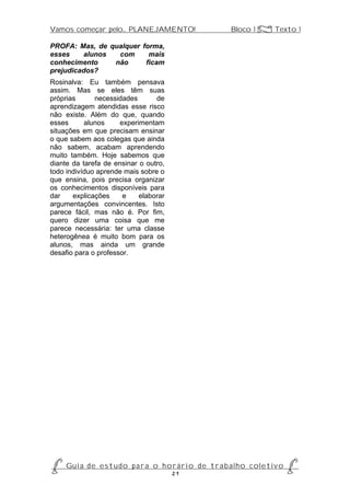 Vamos começar pelo... PLANEJAMENTO!                           Bloco 1 Z Texto 1

PROFA: Mas, de qualquer forma,
esses    alunos  com      mais
conhecimento    não      ficam
prejudicados?
Rosinalva: Eu também pensava
assim. Mas se eles têm suas
próprias      necessidades       de
aprendizagem atendidas esse risco
não existe. Além do que, quando
esses      alunos     experimentam
situações em que precisam ensinar
o que sabem aos colegas que ainda
não sabem, acabam aprendendo
muito também. Hoje sabemos que
diante da tarefa de ensinar o outro,
todo indivíduo aprende mais sobre o
que ensina, pois precisa organizar
os conhecimentos disponíveis para
dar    explicações     e    elaborar
argumentações convincentes. Isto
parece fácil, mas não é. Por fim,
quero dizer uma coisa que me
parece necessária: ter uma classe
heterogênea é muito bom para os
alunos, mas ainda um grande
desafio para o professor.




P Gu i a d e e s t u d o p a r a o h o r á r i o d e t r a b a l h o c o l e t i v o P
                                      21
 
