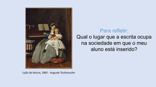 Para refletir:
Qual o lugar que a escrita ocupa
na sociedade em que o meu
aluno está inserido?
Lição de leitura, 1865 - Auguste Toulmouche
 