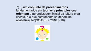 “(...) um conjunto de procedimentos
fundamentados em teorias e princípios que
orientem a aprendizagem inicial da leitura e da
escrita, é o que comumente se denomina
alfabetização”(SOARES, 2016 p.16).
 