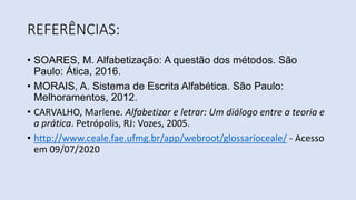 REFERÊNCIAS:
• SOARES, M. Alfabetização: A questão dos métodos. São
Paulo: Ática, 2016.
• MORAIS, A. Sistema de Escrita Alfabética. São Paulo:
Melhoramentos, 2012.
• CARVALHO, Marlene. Alfabetizar e letrar: Um diálogo entre a teoria e
a prática. Petrópolis, RJ: Vozes, 2005.
• http://www.ceale.fae.ufmg.br/app/webroot/glossarioceale/ - Acesso
em 09/07/2020
 
