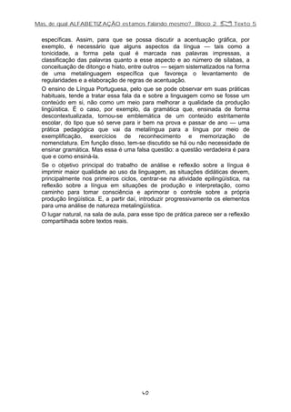 Mas, de qual ALFABETIZAÇÃO estamos falando mesmo? Bloco 2 Z Texto 5
específicas. Assim, para que se possa discutir a acentuação gráfica, por
exemplo, é necessário que alguns aspectos da língua — tais como a
tonicidade, a forma pela qual é marcada nas palavras impressas, a
classificação das palavras quanto a esse aspecto e ao número de sílabas, a
conceituação de ditongo e hiato, entre outros — sejam sistematizados na forma
de uma metalinguagem específica que favoreça o levantamento de
regularidades e a elaboração de regras de acentuação.
O ensino de Língua Portuguesa, pelo que se pode observar em suas práticas
habituais, tende a tratar essa fala da e sobre a linguagem como se fosse um
conteúdo em si, não como um meio para melhorar a qualidade da produção
lingüística. É o caso, por exemplo, da gramática que, ensinada de forma
descontextualizada, tornou-se emblemática de um conteúdo estritamente
escolar, do tipo que só serve para ir bem na prova e passar de ano — uma
prática pedagógica que vai da metalíngua para a língua por meio de
exemplificação, exercícios de reconhecimento e memorização de
nomenclatura. Em função disso, tem-se discutido se há ou não necessidade de
ensinar gramática. Mas essa é uma falsa questão: a questão verdadeira é para
que e como ensiná-la.
Se o objetivo principal do trabalho de análise e reflexão sobre a língua é
imprimir maior qualidade ao uso da linguagem, as situações didáticas devem,
principalmente nos primeiros ciclos, centrar-se na atividade epilingüística, na
reflexão sobre a língua em situações de produção e interpretação, como
caminho para tomar consciência e aprimorar o controle sobre a própria
produção lingüística. E, a partir daí, introduzir progressivamente os elementos
para uma análise de natureza metalingüística.
O lugar natural, na sala de aula, para esse tipo de prática parece ser a reflexão
compartilhada sobre textos reais.
40
 