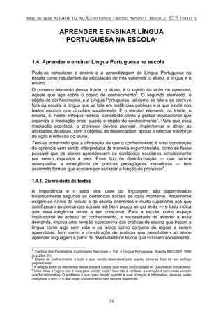 Mas, de qual ALFABETIZAÇÃO estamos falando mesmo? Bloco 2 Z Texto 5
APRENDER E ENSINAR LÍNGUA
PORTUGUESA NA ESCOLA1
1.4. Aprender e ensinar Língua Portuguesa na escola
Pode-se considerar o ensino e a aprendizagem de Língua Portuguesa na
escola como resultantes da articulação de três variáveis: o aluno, a língua e o
ensino.
O primeiro elemento dessa tríade, o aluno, é o sujeito da ação de aprender,
aquele que age sobre o objeto de conhecimento2
. O segundo elemento, o
objeto de conhecimento, é a Língua Portuguesa, tal como se fala e se escreve
fora da escola, a língua que se fala em instâncias públicas e a que existe nos
textos escritos que circulam socialmente. E o terceiro elemento da tríade, o
ensino, é, neste enfoque teórico, concebido como a prática educacional que
organiza a mediação entre sujeito e objeto do conhecimento3
. Para que essa
mediação aconteça, o professor deverá planejar, implementar e dirigir as
atividades didáticas, com o objetivo de desencadear, apoiar e orientar o esforço
de ação e reflexão do aluno.
Tem-se observado que a afirmação de que o conhecimento é uma construção
do aprendiz vem sendo interpretada de maneira espontaneísta, como se fosse
possível que os alunos aprendessem os conteúdos escolares simplesmente
por serem expostos a eles. Esse tipo de desinformação — que parece
acompanhar a emergência de práticas pedagógicas inovadoras — tem
assumido formas que acabam por esvaziar a função do professor4
.
1.4.1. Diversidade de textos
A importância e o valor dos usos da linguagem são determinados
historicamente segundo as demandas sociais de cada momento. Atualmente
exigem-se níveis de leitura e de escrita diferentes e muito superiores aos que
satisfizeram as demandas sociais até bem pouco tempo atrás — e tudo indica
que essa exigência tende a ser crescente. Para a escola, como espaço
institucional de acesso ao conhecimento, a necessidade de atender a essa
demanda, implica uma revisão substantiva das práticas de ensino que tratam a
língua como algo sem vida e os textos como conjunto de regras a serem
aprendidas, bem como a constituição de práticas que possibilitem ao aluno
aprender linguagem a partir da diversidade de textos que circulam socialmente.
1
Trechos dos Parâmetros Curriculares Nacionais – Vol. 4 Língua Portuguesa. Brasília MEC/SEF 1996
(p.p.29 a 39)
2
Objeto de conhecimento é tudo o que, sendo observável pelo sujeito, torna-se foco de seu esforço
cognoscente.
3
A relação entre os elementos dessa tríade é tratada com maior profundidade no Documento Introdutório.
4
Uma delas é “agora não é mais para corrigir nada”. Isso não é verdade, a correção é bem-vinda sempre
que for informativa. O problema é que, para decidir quando e qual correção é informativa, deve-se poder
interpretar o erro — o que exige conhecimento nem sempre disponível.
33
 