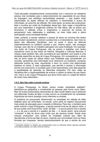 Mas, de qual ALFABETIZAÇÃO estamos falando mesmo? Bloco 2 Z Texto 5
Toda educação verdadeiramente comprometida com o exercício da cidadania
precisa criar condições para o desenvolvimento da capacidade de uso eficaz
da linguagem que satisfaça necessidades pessoais — que podem estar
relacionadas às ações efetivas do cotidiano, à transmissão e busca de
informação, ao exercício da reflexão. De modo geral, os textos são produzidos,
lidos e ouvidos em razão de finalidades desse tipo. Sem negar a importância
dos que respondem a exigências práticas da vida diária, são os textos que
favorecem a reflexão crítica e imaginativa, o exercício de formas de
pensamento mais elaboradas e abstratas, os mais vitais para a plena
participação numa sociedade letrada.
Cabe, portanto, à escola viabilizar o acesso do aluno ao universo dos textos
que circulam socialmente, ensinar a produzi-los e a interpretá-los. Isso inclui os
textos das diferentes disciplinas, com os quais o aluno se defronta
sistematicamente no cotidiano escolar e que, mesmo assim, não consegue
manejar, pois não há um trabalho planejado com essa finalidade. Um exemplo:
nas aulas de Língua Portuguesa, não se ensina a trabalhar com textos
expositivos como os das áreas de História, Geografia e Ciências Naturais; e
nessas aulas também não, pois considera-se que trabalhar com textos é uma
atividade específica da área de Língua Portuguesa. Em conseqüência, o aluno
não se torna capaz de utilizar textos cuja finalidade seja compreender um
conceito, apresentar uma informação nova, descrever um problema, comparar
diferentes pontos de vista, argumentar a favor ou contra uma determinada
hipótese ou teoria. E essa capacidade, que permite o acesso à informação
escrita com autonomia, é condição para o bom aprendizado, pois dela depende
a possibilidade de aprender os diferentes conteúdos. Por isso, todas as
disciplinas têm a responsabilidade de ensinar a utilizar os textos de que fazem
uso, mas é a de Língua Portuguesa que deve tomar para si o papel de fazê-lo
de modo mais sistemático.
1.4.2. Que fala cabe à escola ensinar
A Língua Portuguesa, no Brasil, possui muitas variedades dialetais5
.
Identificam-se geográfica e socialmente as pessoas pela forma como falam.
Mas há muitos preconceitos decorrentes do valor social relativo que é atribuído
aos diferentes modos de falar: é muito comum se considerarem as variedades
lingüísticas de menor prestígio como inferiores ou erradas.
O problema do preconceito disseminado na sociedade em relação às falas
dialetais deve ser enfrentado, na escola, como parte do objetivo educacional
mais amplo de educação para o respeito à diferença. Para isso, e também para
poder ensinar Língua Portuguesa, a escola precisa livrar-se de alguns mitos: o
de que existe uma única forma “certa” de falar — a que se parece com a escrita
— e o de que a escrita é o espelho da fala — e, sendo assim, seria preciso
“consertar” a fala do aluno para evitar que ele escreva errado. Essas duas
crenças produziram uma prática de mutilação cultural que, além de
desvalorizar a forma de falar do aluno, tratando sua comunidade como se fosse
formada por incapazes, denota desconhecimento de que a escrita de uma
5
Variedades dialetais ou dialetos são compreendidos como os diferentes falares regionais presentes
numa dada sociedade, num dado momento histórico.
34
 