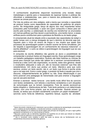 Mas, de qual ALFABETIZAÇÃO estamos falando mesmo? Bloco 2 Z Texto 5
O conhecimento atualmente disponível recomenda uma revisão dessa
metodologia e aponta para a necessidade de repensar teorias e práticas tão
difundidas e estabelecidas, que, para a maioria dos professores, tendem a
parecer as únicas possíveis.
Por trás da prática em dois estágios, está a teoria que concebe a capacidade
de produzir textos como dependente da capacidade de grafá-los de próprio
punho. Na Antiguidade grega, berço de alguns dos mais importantes textos
produzidos pela humanidade, o autor era quem compunha e ditava para ser
escrito pelo escriba; a colaboração do escriba era transformar os enunciados
em marcas gráficas que lhes davam a permanência, uma tarefa menor, e esses
artífices pouco contribuíram para a grandeza da filosofia ou do teatro grego.
A compreensão atual da relação entre a aquisição das capacidades de redigir e
grafar rompe com a crença arraigada de que o domínio do bê-á-bá seja pré-
requisito para o início do ensino de língua e nos mostra que esses dois
processos de aprendizagem podem e devem ocorrer de forma simultânea. Um
diz respeito à aprendizagem de um conhecimento de natureza notacional7
: a
escrita alfabética8
; o outro se refere à aprendizagem da linguagem que se usa
para escrever.
A conquista da escrita alfabética não garante ao aluno a possibilidade de
compreender e produzir textos em linguagem escrita. Essa aprendizagem exige
um trabalho pedagógico sistemático. Quando são lidas histórias ou notícias de
jornal para crianças que ainda não sabem ler e escrever convencionalmente,
ensina-se a elas como são organizados, na escrita, estes dois gêneros: desde
o vocabulário adequado a cada um, até os recursos coesivos9
que lhes são
característicos. Um aluno que produz um texto, ditando-o para que outro
escreva, produz um texto escrito, isto é, um texto cuja forma é escrita ainda
que a via seja oral. Como o autor grego, o produtor do texto é aquele que cria o
discurso, independentemente de grafá-lo ou não. Essa diferenciação é que
torna possível uma pedagogia de transmissão oral para ensinar a linguagem
que se usa para escrever.
Ensinar a escrever textos torna-se uma tarefa muito difícil fora do convívio
com textos verdadeiros, com leitores e escritores verdadeiros e com situações
de comunicação que os tornem necessários. Fora da escola escrevem-se
textos dirigidos a interlocutores de fato. Todo texto pertence a um determinado
gênero, com uma forma própria, que se pode aprender. Quando entram na
escola, os textos que circulam socialmente cumprem um papel modelizador10
,
servindo como fonte de referência, repertório textual, suporte da atividade
7
Neste documento, entende-se por notacional o que se refere a sistemas de representação convencional,
como o sistema de escrita alfabético, a escrita dos números, a escrita musical, etc.
8
A escrita alfabética é um sistema de escrita regido pelo princípio da fonografia, em que o signo gráfico
representa normalmente um ou mais fonemas do idioma.
9
Recursos coesivos são os elementos lingüísticos da superfície de um texto que indicam as relações
existentes entre as palavras e os enunciados que o compõem.
10
Isto é, funcionam como modelos a partir dos quais os alunos vão se familiarizando com as
características discursivas dos diferentes gêneros.
36
 