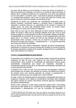Mas, de qual ALFABETIZAÇÃO estamos falando mesmo? Bloco 2 Z Texto 5
Um texto não se define por sua extensão. O nome que assina um desenho, a
lista do que deve ser comprado, um conto ou um romance, todos são textos. A
palavra “pare”, pintada no asfalto em um cruzamento, é um texto cuja extensão
é a de uma palavra. O mesmo “pare”, numa lista de palavras começadas com
“p”, proposta pelo professor, não é nem um texto nem parte de um texto, pois
não se insere em nenhuma situação comunicativa de fato.
Analisando os textos que costumam ser considerados adequados para os
leitores iniciantes, novamente aparece a confusão entre a capacidade de
interpretar e produzir discurso e a capacidade de ler sozinho e escrever de
próprio punho. Ao aluno são oferecidos textos curtos, de poucas frases,
simplificados, às vezes, até o limite da indigência.
Essa visão do que seja um texto adequado ao leitor iniciante transbordou os
limites da escola e influiu até na produção editorial: livros com uma ou duas
frases por página e a preocupação de evitar as chamadas “sílabas complexas”.
A possibilidade de se divertir, de se comover, de fruir esteticamente num texto
desse tipo é, no mínimo, remota. Por trás da boa intenção de promover a
aproximação entre crianças e textos há um equívoco de origem: tenta-se
aproximar os textos das crianças — simplificando-os —, no lugar de aproximar
as crianças dos textos de qualidade.
Não se formam bons leitores oferecendo materiais de leitura empobrecidos,
justamente no momento em que as crianças são iniciadas no mundo da escrita.
As pessoas aprendem a gostar de ler quando, de alguma forma, a qualidade de
suas vidas melhora com a leitura.
1.4.3.2.1. A especificidade do texto literário
É importante que o trabalho com o texto literário esteja incorporado às práticas
cotidianas da sala de aula, visto tratar-se de uma forma específica de
conhecimento. Essa variável de constituição da experiência humana possui
propriedades compositivas que devem ser mostradas, discutidas e
consideradas quando se trata de ler as diferentes manifestações colocadas sob
a rubrica geral de texto literário.
A literatura não é cópia do real, nem puro exercício de linguagem, tampouco
mera fantasia que se asilou dos sentidos do mundo e da história dos homens.
Se tomada como uma maneira particular de compor o conhecimento, é
necessário reconhecer que sua relação com o real é indireta14
.
Ou seja, o plano da realidade pode ser apropriado e transgredido pelo plano do
imaginário enquanto uma instância concretamente formulada pela mediação
dos signos verbais (ou mesmo não-verbais conforme algumas manifestações
da poesia contemporânea).
Pensar sobre a literatura a partir dessa autonomia relativa ante o real implica
dizer que se está diante de um inusitado tipo de diálogo regido por jogos de
aproximações e afastamentos, em que as invenções de linguagem, a
14
Conforme Northrop Frye, essa relação não é direta nem negativa, mas potencial, tratando-se de um
corpo de criações hipotéticas que não se envolve necessariamente com os mundos da verdade e do fato,
nem se afasta necessariamente deles, mas pode entrar em todo tipo de relações com ele, indo do mais
ao menos explícito.
38
 