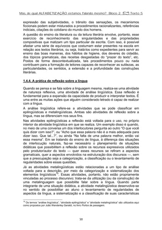 Mas, de qual ALFABETIZAÇÃO estamos falando mesmo? Bloco 2 Z Texto 5
expressão das subjetividades, o trânsito das sensações, os mecanismos
ficcionais podem estar misturados a procedimentos racionalizantes, referências
indiciais, citações do cotidiano do mundo dos homens.
A questão do ensino da literatura ou da leitura literária envolve, portanto, esse
exercício de reconhecimento das singularidades e das propriedades
compositivas que matizam um tipo particular de escrita. Com isso, é possível
afastar uma série de equívocos que costumam estar presentes na escola em
relação aos textos literários, ou seja, tratá-los como expedientes para servir ao
ensino das boas maneiras, dos hábitos de higiene, dos deveres do cidadão,
dos tópicos gramaticais, das receitas desgastadas do “prazer do texto”, etc.
Postos de forma descontextualizada, tais procedimentos pouco ou nada
contribuem para a formação de leitores capazes de reconhecer as sutilezas, as
particularidades, os sentidos, a extensão e a profundidade das construções
literárias.
1.4.4. A prática de reflexão sobre a língua
Quando se pensa e se fala sobre a linguagem mesma, realiza-se uma atividade
de natureza reflexiva, uma atividade de análise lingüística. Essa reflexão é
fundamental para a expansão da capacidade de produzir e interpretar textos. É
uma entre as muitas ações que alguém considerado letrado é capaz de realizar
com a língua.
A análise lingüística refere-se a atividades que se pode classificar em
epilingüísticas e metalingüísticas. Ambas são atividades de reflexão sobre a
língua, mas se diferenciam nos seus fins.
Nas atividades epilingüísticas a reflexão está voltada para o uso, no próprio
interior da atividade lingüística em que se realiza. Um exemplo disso é quando,
no meio de uma conversa um dos interlocutores pergunta ao outro “O que você
quis dizer com isso?”, ou “Acho que essa palavra não é a mais adequada para
dizer isso. Que tal...?”, ou ainda “Na falta de uma palavra melhor, então vai
essa mesma”. Em se tratando do ensino de língua, à diferença das situações
de interlocução naturais, faz-se necessário o planejamento de situações
didáticas que possibilitem a reflexão sobre os recursos expressivos utilizados
pelo produtor/autor do texto — quer esses recursos se refiram a aspectos
gramaticais, quer a aspectos envolvidos na estruturação dos discursos —, sem
que a preocupação seja a categorização, a classificação ou o levantamento de
regularidades sobre essas questões.
Já as atividades metalingüísticas estão relacionadas a um tipo de análise
voltada para a descrição, por meio da categorização e sistematização dos
elementos lingüísticos15
. Essas atividades, portanto, não estão propriamente
vinculadas ao processo discursivo; trata-se da utilização (ou da construção) de
uma metalinguagem que possibilite falar sobre a língua. Quando parte
integrante de uma situação didática, a atividade metalingüística desenvolve-se
no sentido de possibilitar ao aluno o levantamento de regularidades de
aspectos da língua, a sistematização e a classificação de suas características
15
Os termos “análise lingüística”, “atividade epilingüística” e “atividade metalingüística” são utilizados aqui
como propostos por João Wanderley Geraldi, no livro Portos de passagem.
39
 