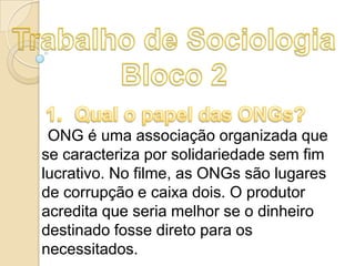 ONG é uma associação organizada que
se caracteriza por solidariedade sem fim
lucrativo. No filme, as ONGs são lugares
de corrupção e caixa dois. O produtor
acredita que seria melhor se o dinheiro
destinado fosse direto para os
necessitados.

 