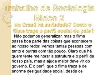 Não podemos generalizar, mas o filme
passa boa parte das coisas que acontecem
ao nosso redor. Vemos tantas pessoas com
tanto e outras com tão pouco. Claro que há
quem tente melhorar a estrutura e o perfil de
nosso país, mas a ajuda maior deve vir do
governo. E o perfil que o filme traça é de
enorme desigualdade social, desde os

 