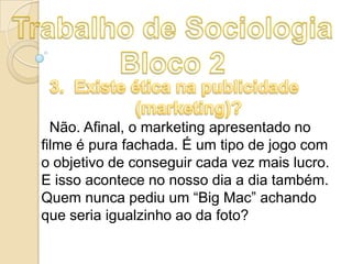 Não. Afinal, o marketing apresentado no
filme é pura fachada. É um tipo de jogo com
o objetivo de conseguir cada vez mais lucro.
E isso acontece no nosso dia a dia também.
Quem nunca pediu um “Big Mac” achando
que seria igualzinho ao da foto?

 