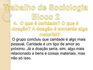 O grupo concluiu que caridade é algo mais
pessoal. Caridade é um tipo de amor ao
próximo. Já a doação seria, sim, algo mais
relacionado a bens e coisas materiais, mas
não só isso.

 