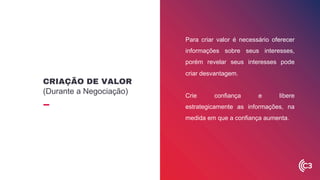 Para criar valor é necessário oferecer
informações sobre seus interesses,
porém revelar seus interesses pode
criar desvantagem.
Crie confiança e libere
estrategicamente as informações, na
medida em que a confiança aumenta.
CRIAÇÃO DE VALOR
(Durante a Negociação)
 