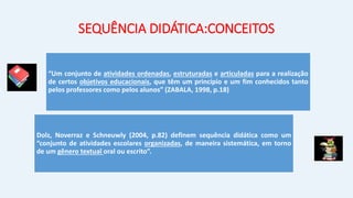 SEQUÊNCIA DIDÁTICA:CONCEITOS
“Um conjunto de atividades ordenadas, estruturadas e articuladas para a realização
de certos objetivos educacionais, que têm um princípio e um fim conhecidos tanto
pelos professores como pelos alunos” (ZABALA, 1998, p.18)
Dolz, Noverraz e Schneuwly (2004, p.82) definem sequência didática como um
“conjunto de atividades escolares organizadas, de maneira sistemática, em torno
de um gênero textual oral ou escrito”.
 