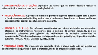 * APRESENTAÇÃO DA SITUAÇÃO: Exposição da tarefa que os alunos deverão realizar e
orientação dos mesmos para uma produção inicial.
• PRODUÇÃO INICIAL: A produção inicial é o primeiro lugar de aprendizagem para o aluno
e funciona como avaliação diagnóstica para a professora. Permite ao professor avaliar os
conhecimentos prévios dos alunos sobre o assunto.
• MÓDULO 1, 2, 3, (...): Os módulos, constituídos por várias atividades ou exercícios,
oferecem os instrumentos necessários para o domínio do gênero estudado, pois os
problemas colocados pelo gênero são trabalhados de maneira sistemática e
aprofundada. “São demandadas aprendizagens de caráter psicológico, linguístico, social e
cultural”. (BRASIL, Ano 1, Unidade 6, 2012, p.29)
* PRODUÇÃO FINAL: No momento da produção final, o aluno pode pôr em prática os
conhecimentos adquiridos e, com o professor, medir os progressos alcançados.
 