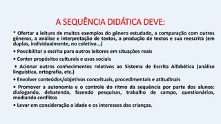 A SEQUÊNCIA DIDÁTICA DEVE:
* Ofertar a leitura de muitos exemplos do gênero estudado, a comparação com outros
gêneros, a análise e interpretação de textos, a produção de textos e sua reescrita (em
duplas, individualmente, no coletivo...)
• Possibilitar a escrita para outros leitores em situações reais
• Conter propósitos culturais e usos sociais
• Acionar outros conhecimentos relativos ao Sistema de Escrita Alfabética (análise
linguística, ortografia, etc.)
• Envolver conteúdos/objetivos conceituais, procedimentais e atitudinais
• Promover a autonomia e o controle do ritmo da sequência por parte dos alunos:
dialogando, debatendo, fazendo pesquisas, trabalho de campo, questionários,
mediando conflitos
• Levar em consideração a idade e os interesses das crianças.
 