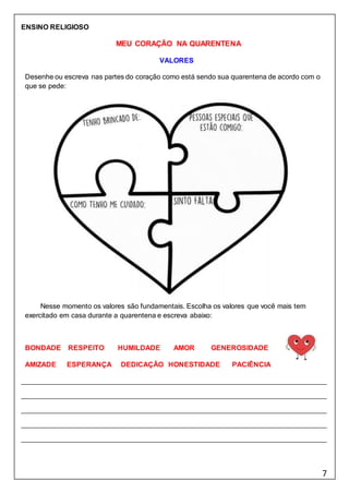 7
ENSINO RELIGIOSO
MEU CORAÇÃO NA QUARENTENA
VALORES
Desenhe ou escreva nas partes do coração como está sendo sua quarentena de acordo com o
que se pede:
Nesse momento os valores são fundamentais. Escolha os valores que você mais tem
exercitado em casa durante a quarentena e escreva abaixo:
BONDADE RESPEITO HUMILDADE AMOR GENEROSIDADE
AMIZADE ESPERANÇA DEDICAÇÃO HONESTIDADE PACIÊNCIA
 