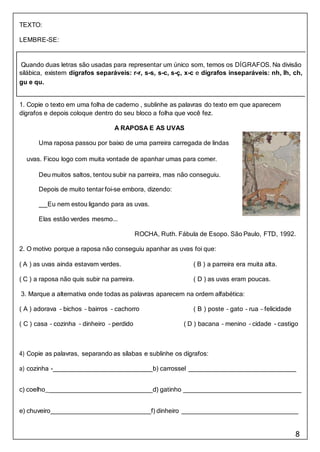 8
TEXTO:
LEMBRE-SE:
1. Copie o texto em uma folha de caderno , sublinhe as palavras do texto em que aparecem
dígrafos e depois coloque dentro do seu bloco a folha que você fez.
A RAPOSA E AS UVAS
Uma raposa passou por baixo de uma parreira carregada de lindas
uvas. Ficou logo com muita vontade de apanhar umas para comer.
Deu muitos saltos, tentou subir na parreira, mas não conseguiu.
Depois de muito tentar foi-se embora, dizendo:
Eu nem estou ligando para as uvas.
Elas estão verdes mesmo...
ROCHA, Ruth. Fábula de Esopo. São Paulo, FTD, 1992.
2. O motivo porque a raposa não conseguiu apanhar as uvas foi que:
( A ) as uvas ainda estavam verdes. ( B ) a parreira era muita alta.
( C ) a raposa não quis subir na parreira. ( D ) as uvas eram poucas.
3. Marque a alternativa onde todas as palavras aparecem na ordem alfabética:
( A ) adorava – bichos – bairros – cachorro ( B ) poste – gato – rua – felicidade
( C ) casa – cozinha – dinheiro – perdido ( D ) bacana – menino – cidade - castigo
4) Copie as palavras, separando as sílabas e sublinhe os dígrafos:
a) cozinha - b) carrossel
c) coelho_ d) gatinho
e) chuveiro f) dinheiro
Quando duas letras são usadas para representar um único som, temos os DÍGRAFOS. Na divisão
silábica, existem dígrafos separáveis: r-r, s-s, s-c, s-ç, x-c e dígrafos inseparáveis: nh, lh, ch,
gu e qu.
 