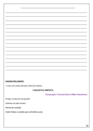 10
ENSINO RELIGIOSO
1-Leia com muita atenção a letra da música:
CANÇÃO DA AMÉRICA
Composição: Fernando Brant e Milton Nascimento
Amigo é coisa pra se guardar
Debaixo de sete chaves
Dentro do coração
Assim falava a canção que na América ouviu
 
