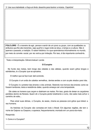 12
FOLCLORE – É a maneira de agir, pensar e sentir de um povo ou grupo, com as qualidades ou
atributos que lhe são inerentes, seja qual for o lugar onde se situa, o tempo e a cultura. Não é
apenas o passado, a tradição. O saber folclórico é o que aprendemos informalmente no mundo,
por meio do convívio social, por via oral ou por imitação. Por isso, é tão importante conhecê-lo.
3. Use sua criatividade e faça um lindo desenho para ilustrar a música. Capriche!
Texto e interpretação- Gênero textual -Lenda
O Curupira
No fundo das matas, bem longe das cidades e das aldeias, quando soam gritos longos e
estridentes, é o Curupira que se aproxima.
O melhor que se faz é sair dali correndo.
O Curupira é um anão de cabelos vermelhos, dentes verdes e com os pés virados para trás.
O Curupira é o protetor das árvores e dos animais. Batendo nos troncos das árvores como se
fossem tambores, testa a resistência delas, quando ameaça cair uma tempestade.
Ele odeia os homens que caçam e destroem as matas. Por isso, gosta de deixar os caçadores
perdidos dentro da floresta. Quem vê o Curupira perde totalmente o rumo, não sabe mais achar o
caminho de volta...
Para atrair suas vítimas, o Curupira, às vezes, chama as pessoas com gritos que imitam a
voz humana.
As histórias do Curupira são contadas em todo o Brasil. Em algumas regiões, ele tem o
nome de Caipora ou Caapora, e aparece, frequentemente, montado em um porco-do-mato.
Responda:
1- Como é o Curupira?
 