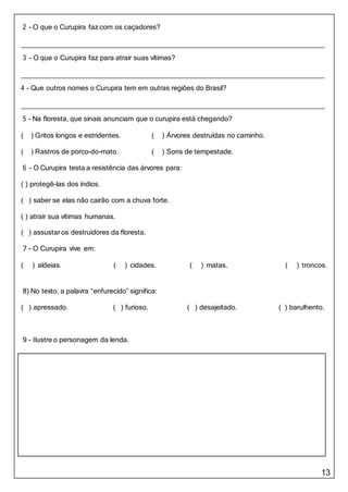 13
2 - O que o Curupira faz com os caçadores?
3 - O que o Curupira faz para atrair suas vítimas?
4 - Que outros nomes o Curupira tem em outras regiões do Brasil?
5 - Na floresta, que sinais anunciam que o curupira está chegando?
( ) Gritos longos e estridentes. ( ) Árvores destruídas no caminho.
( ) Rastros de porco-do-mato. ( ) Sons de tempestade.
6 - O Curupira testa a resistência das árvores para:
( ) protegê-las dos índios.
( ) saber se elas não cairão com a chuva forte.
( ) atrair sua vítimas humanas.
( ) assustar os destruidores da floresta.
7 - O Curupira vive em:
( ) aldeias. ( ) cidades. ( ) matas. ( ) troncos.
8) No texto, a palavra “enfurecido” significa:
( ) apressado. ( ) furioso. ( ) desajeitado. ( ) barulhento.
9 - Ilustre o personagem da lenda.
 