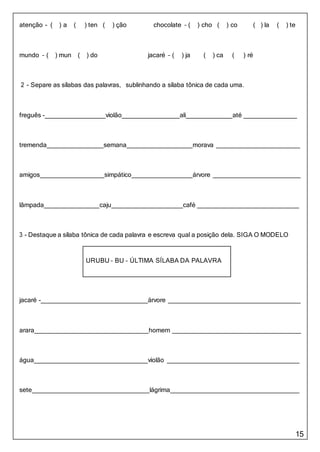 15
URUBU – BU – ÚLTIMA SÍLABA DA PALAVRA
atenção - ( ) a ( ) ten ( ) ção chocolate – ( ) cho ( ) co ( ) la ( ) te
mundo – ( ) mun ( ) do jacaré – ( ) ja ( ) ca ( ) ré
2 - Separe as sílabas das palavras, sublinhando a sílaba tônica de cada uma.
freguês - violão ali até
tremenda semana morava
amigos simpático árvore
lâmpada caju café
3 - Destaque a sílaba tônica de cada palavra e escreva qual a posição dela. SIGA O MODELO
jacaré - árvore
arara homem
água violão
sete lágrima
 
