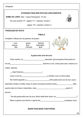 16
ATIVIDADE PARA SER FEITA NO LIVRO DIDÁTICO
NOME DO LIVRO: Ápis – Língua Portuguesa – 4º ano
Os sons da letra “X” – página 171 – exercício número 1
página 172 – exercício número 3.
Ortografia
PRODUÇÃO DE TEXTO
FÁBULA
Complete a fábula com as palavras do quadro:
ouro gansa dinheiro
tesouro ricos fazendeiro
dias mercado igual
A gansa dos ovos de ouro
Certa manhã, um descobriu que sua gansa tinha posto um
ovo de . Apanhou o ovo, correu para casa, mostrou-o à
mulher, dizendo:
Veja! Estamos !
Levou o ovo ao e vendeu-o por um bom preço.
Na manhã seguinte, a tinha posto outro ovo de ouro, que o
fazendeiro vendeu a melhor preço. E assim aconteceu durante muitos . Mas,
quanto mais rico ficava o fazendeiro, mais queria. E
pensou:
“ Se esta gansa põe ovos de ouro, dentro dela deve haver um !”
Matou a gansa e por dentro, a gansa era a qualquer outra.
QUEM TUDO QUER TUDO PERDE.
 