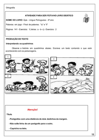 18
ATIVIDADE PARA SER FEITA NO LIVRO DIDÁTICO
NOME DO LIVRO: Ápis – Língua Portuguesa – 4º ano
Palavras em jogo – Final de palavras: “iu” e “il”
Páginas 141 – Exercício: 1( letras: a – b- c) – Exercício: 2
Atenção!
- Título
- Parágrafos com uma distância de dois dedinhos da margem.
- Não solte linha de um parágrafo para o outro.
- Capricho na letra.
Ortografia
PRODUÇÃO DE TEXTO
Interpretando os quadrinhos
Observe a história em quadrinhos abaixo. Escreva um texto contando o que está
acontecendo com os personagens.
2
4
3
1
 
