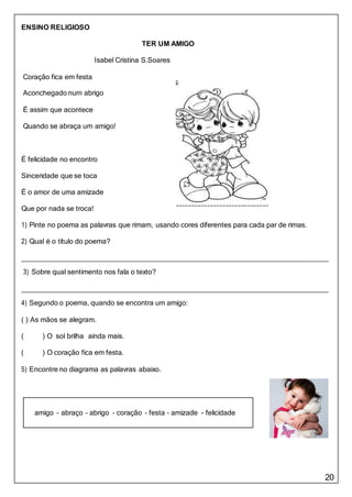 20
amigo – abraço – abrigo – coração – festa – amizade - felicidade
ENSINO RELIGIOSO
TER UM AMIGO
Isabel Cristina S.Soares
Coração fica em festa
Aconchegado num abrigo
É assim que acontece
Quando se abraça um amigo!
É felicidade no encontro
Sinceridade que se toca
É o amor de uma amizade
Que por nada se troca!
1) Pinte no poema as palavras que rimam, usando cores diferentes para cada par de rimas.
2) Qual é o título do poema?
3) Sobre qual sentimento nos fala o texto?
4) Segundo o poema, quando se encontra um amigo:
( ) As mãos se alegram.
( ) O sol brilha ainda mais.
( ) O coração fica em festa.
5) Encontre no diagrama as palavras abaixo.
 