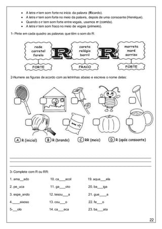 22
 A letra r tem som forte no início da palavra (Ricardo).
 A letra r tem som forte no meio da palavra, depois de uma consoante (Henrique).
 Quando o r tem som forte entre vogais, usamos rr (corrida).
 A letra r tem som fraco no meio de vogais (primeiro).
1- Pinte em cada quadro as palavras que têm o som do R:
2-Numere as figuras de acordo com as letrinhas abaixo e escreva o nome delas:
3- Complete com R ou RR:
1. ama ado 10. ca acol 19. aqua ela
2. pe uca 11. ga oto 20. ba iga
3. espe ando 12. tesou a 21. gue a
4. aivoso 13. cou o 22. fe o
5- olo 14. ca eca 23. ba ata
 