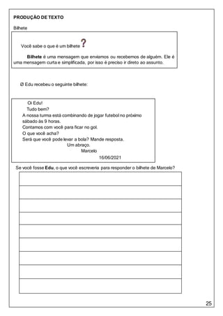 25
Você sabe o que é um bilhete
Bilhete é uma mensagem que enviamos ou recebemos de alguém. Ele é
uma mensagem curta e simplificada, por isso é preciso ir direto ao assunto.
Oi Edu!
Tudo bem?
A nossa turma está combinando de jogar futebol no próximo
sábado às 9 horas.
Contamos com você para ficar no gol.
O que você acha?
Será que você pode levar a bola? Mande resposta.
Um abraço.
Marcelo
16/06/2021
PRODUÇÃO DE TEXTO
Bilhete
Ø Edu recebeu o seguinte bilhete:
Se você fosse Edu, o que você escreveria para responder o bilhete de Marcelo?
 