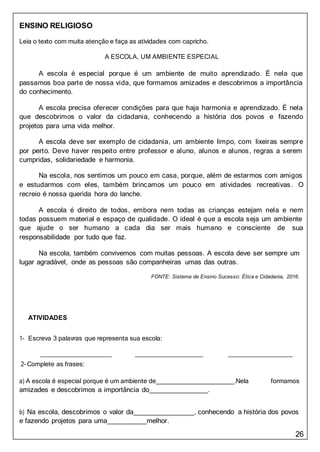 26
ENSINO RELIGIOSO
Leia o texto com muita atenção e faça as atividades com capricho.
A ESCOLA, UM AMBIENTE ESPECIAL
A escola é especial porque é um ambiente de muito aprendizado. É nela que
passamos boa parte de nossa vida, que formamos amizades e descobrimos a importância
do conhecimento.
A escola precisa oferecer condições para que haja harmonia e aprendizado. É nela
que descobrimos o valor da cidadania, conhecendo a história dos povos e fazendo
projetos para uma vida melhor.
A escola deve ser exemplo de cidadania, um ambiente limpo, com lixeiras sempre
por perto. Deve haver respeito entre professor e aluno, alunos e alunos, regras a serem
cumpridas, solidariedade e harmonia.
Na escola, nos sentimos um pouco em casa, porque, além de estarmos com amigos
e estudarmos com eles, também brincamos um pouco em atividades recreativas. O
recreio é nossa querida hora do lanche.
A escola é direito de todos, embora nem todas as crianças estejam nela e nem
todas possuem material e espaço de qualidade. O ideal é que a escola seja um ambiente
que ajude o ser humano a cada dia ser mais humano e consciente de sua
responsabilidade por tudo que faz.
Na escola, também convivemos com muitas pessoas. A escola deve ser sempre um
lugar agradável, onde as pessoas são companheiras umas das outras.
FONTE: Sistema de Ensino Sucesso: Ética e Cidadania, 2016.
ATIVIDADES
1- Escreva 3 palavras que representa sua escola:
2- Complete as frases:
a) A escola é especial porque é um ambiente de .Nela formamos
amizades e descobrimos a importância do .
b) Na escola, descobrimos o valor da , conhecendo a história dos povos
e fazendo projetos para uma melhor.
 