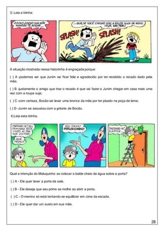 28
3) Leia a tirinha:
A situação mostrada nessa historinha é engraçada porque:
( ) A -podemos ver que Junim vai ficar feliz e agradecido por ter recebido o recado dado pela
mãe;
( ) B -justamente o amigo que traz o recado é que vai fazer o Junim chegar em casa mais uma
vez com a roupa suja;
( ) C -com certeza, Bocão vai levar uma bronca da mãe por ter pisado na poça de lama;
( ) D -Junim se assustou com a gritaria de Bocão.
4) Leia esta tirinha.
Qual a intenção do Maluquinho ao colocar o balde cheio de água sobre a porta?
( ) A - Ele quer lavar a porta da sala.
( ) B - Ele deseja que seu primo se molhe ao abrir a porta.
( ) C - O menino só está tentando se equilibrar em cima da escada.
( ) D - Ele quer dar um susto em sua mãe.
 
