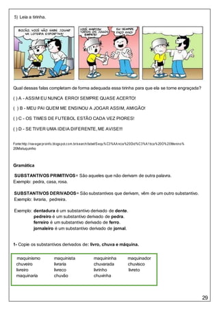 29
5) Leia a tirinha.
Qual dessas falas completam de forma adequada essa tirinha para que ela se torne engraçada?
( ) A - ASSIM EU NUNCA ERRO! SEMPRE QUASE ACERTO!
( ) B - MEU PAI QUEM ME ENSINOU A JOGAR ASSIM, AMIGÃO!
( ) C - OS TIMES DE FUTEBOL ESTÃO CADA VEZ PIORES!
( ) D - SE TIVER UMA IDEIA DIFERENTE, ME AVISE!!!
Fonte:http://navegarproinfo.blogspot.com.br/search/label/Sequ%C3%AAncia%20Did%C3%A1tica%20O%20Menino%
20Maluquinho
Gramática
SUBSTANTIVOS PRIMITIVOS= São aqueles que não derivam de outra palavra.
Exemplo: pedra, casa, rosa.
SUBSTANTIVOS DERIVADOS= São substantivos que derivam, vêm de um outro substantivo.
Exemplo: livraria, pedreira.
Exemplo: dentadura é um substantivo derivado de dente.
pedreiro é um substantivo derivado de pedra.
ferreiro é um substantivo derivado de ferro.
jornaleiro é um substantivo derivado de jornal.
1- Copie os substantivos derivados de: livro, chuva e máquina.
maquinismo maquinista maquininha maquinador
chuveiro livraria chuvarada chuvisco
livreiro livreco livrinho livreto
maquinaria chuvão chuvinha
 