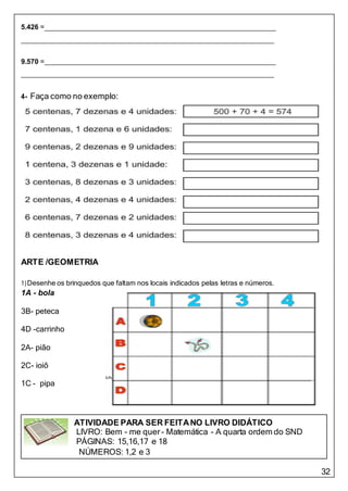 32
ATIVIDADE PARA SER FEITANO LIVRO DIDÁTICO
LIVRO: Bem - me quer- Matemática - A quarta ordem do SND
PÁGINAS: 15,16,17 e 18
NÚMEROS: 1,2 e 3
5.426 =
9.570 =
4- Faça como no exemplo:
ARTE /GEOMETRIA
1)Desenhe os brinquedos que faltam nos locais indicados pelas letras e números.
1A - bola
3B- peteca
4D -carrinho
2A- pião
2C- ioiô
1C - pipa
 