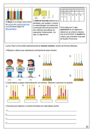 33
O ábaco é um antigo instrumento
de cálculo em sistema decimal,
com provável origem na
Mesopotâmia.
O material dourado destina-se a
atividades que auxiliam o ensino
e a aprendizagem do sistema de
numeração decimal-posicional e
dos métodos para efetuar as
operações fundamentais (ou
seja, os algoritmos).
Para sabermos o valor
posicional de um algarismo,
utilizamos as ordens e classes,
que se encontram no quadro de
ordens, que é também chamado
de Quadro Posicional.
Lucas, Raul e Ana estão representando o mesmo número, porém de formas distintas.
1-Marque o ábaco que representa corretamente este número.
2-Cada ábaco a seguir está indicando um número. Observe e escreva no quadro.
3-Escreva por extenso o número formado em cada ábaco acima:
a)
b)
c)
d)
 