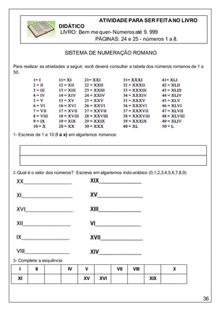 36
SISTEMA DE NUMERAÇÃO ROMANO
Para realizar as atividades a seguir, você deverá consultar a tabela dos números romanos de 1 a
50.
1- Escreva de 1 a 10 (I a x) em algarismos romanos:
2-Qual é o valor dos números? Escreva em algarismos indo-arábico (0,1,2,3,4,5,6,7,8,9)
3- Complete a sequência:
I II IV V VII VIII X
XI XV XVI XIX
ATIVIDADE PARA SER FEITANO LIVRO
DIDÁTICO
LIVRO: Bem me quer- Númerosaté 9. 999
PÁGINAS: 24 e 25 - números 1 a 8.
 