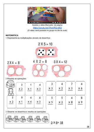 38
Assista o vídeo-Marcador de página
https://youtu.be/7AvcRQ-dtiQ
(O vídeo será postado no grupo no dia da aula)
MATEMÁTICA
1-Represente as multiplicações através de desenhos:
2-Resolva as operações:
3-Observe os desenhos e resolva as operações:
3 X 6= 18
 