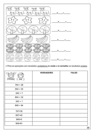 39
4-Pinte as operações com resultados verdadeiros de verde e de vermelho os resultados errados.
VERDADEIRO FALSO
7X4 = 28
5X4 = 25
2X2 = 7
8X4 = 32
3X3 = 1
8X8 = 64
7X7=35
6X7=42
8X0=0
9X9=81
 