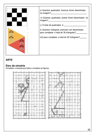42
a) Quantos quadrados brancos foram desenhados
na imagem?
b) Quantos quadrados pretos foram desenhados na
imagem?
c) O total de quadrados é
d) Quantos triângulos precisam ser desenhados
para completar o total de 30 triângulos?
e)E para completar o total de 20 triângulos?
ARTE
Eixo de simetria
Complete a metade que falta e complete as figuras.
 