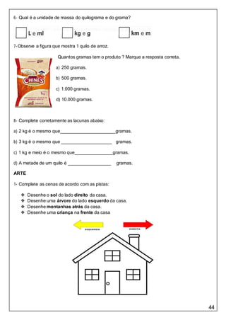 44
6- Qual é a unidade de massa do quilograma e do grama?
7-Observe a figura que mostra 1 quilo de arroz.
Quantos gramas tem o produto ? Marque a resposta correta.
a) 250 gramas.
b) 500 gramas.
c) 1.000 gramas.
d) 10.000 gramas.
8- Complete corretamente as lacunas abaixo:
a) 2 kg é o mesmo que gramas.
b) 3 kg é o mesmo que gramas.
c) 1 kg e meio é o mesmo que gramas.
d) A metade de um quilo é gramas.
ARTE
1- Complete as cenas de acordo com as pistas:
❖ Desenhe o sol do lado direito da casa.
❖ Desenhe uma árvore do lado esquerdo da casa.
❖ Desenhe montanhas atrás da casa.
❖ Desenhe uma criança na frente da casa
 