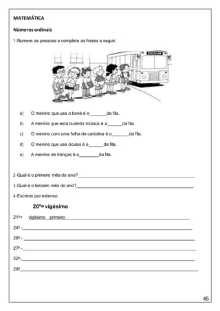 45
MATEMÁTICA
Números ordinais
1-Numere as pessoas e complete as frases a seguir.
a) O menino que usa o boné é o da fila.
b) A menina que está ouvindo música é a da fila.
c) O menino com uma folha de cartolina é o da fila.
d) O menino que usa óculos é o da fila.
e) A menina de tranças é a da fila.
2-Qual é o primeiro mês do ano?
3-Qual é o terceiro mês do ano?
4-Escreva por extenso:
20º= vigésimo
21º= vigésimo primeiro
24º -
28º -
27º -
22º-
29º
 